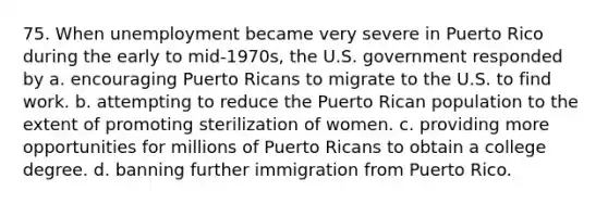 75. When unemployment became very severe in Puerto Rico during the early to mid-1970s, the U.S. government responded by a. encouraging Puerto Ricans to migrate to the U.S. to find work. b. attempting to reduce the Puerto Rican population to the extent of promoting sterilization of women. c. providing more opportunities for millions of Puerto Ricans to obtain a college degree. d. banning further immigration from Puerto Rico.