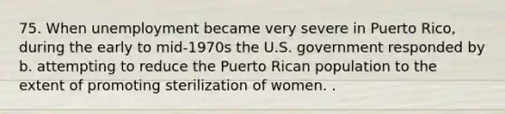 75. When unemployment became very severe in Puerto Rico, during the early to mid-1970s the U.S. government responded by b. attempting to reduce the Puerto Rican population to the extent of promoting sterilization of women. .