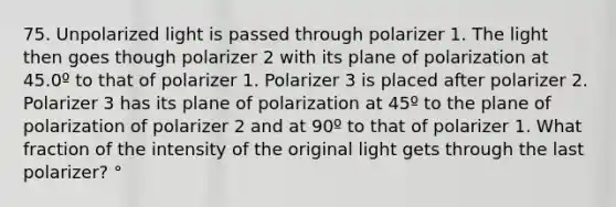 75. Unpolarized light is passed through polarizer 1. The light then goes though polarizer 2 with its plane of polarization at 45.0º to that of polarizer 1. Polarizer 3 is placed after polarizer 2. Polarizer 3 has its plane of polarization at 45º to the plane of polarization of polarizer 2 and at 90º to that of polarizer 1. What fraction of the intensity of the original light gets through the last polarizer? °