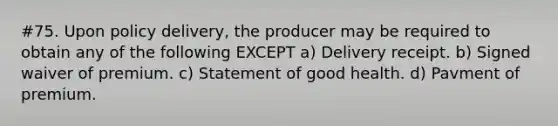 #75. Upon policy delivery, the producer may be required to obtain any of the following EXCEPT a) Delivery receipt. b) Signed waiver of premium. c) Statement of good health. d) Pavment of premium.