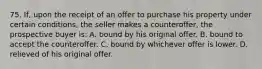 75. If, upon the receipt of an offer to purchase his property under certain conditions, the seller makes a counteroffer, the prospective buyer is: A. bound by his original offer. B. bound to accept the counteroffer. C. bound by whichever offer is lower. D. relieved of his original offer.