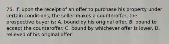 75. If, upon the receipt of an offer to purchase his property under certain conditions, the seller makes a counteroffer, the prospective buyer is: A. bound by his original offer. B. bound to accept the counteroffer. C. bound by whichever offer is lower. D. relieved of his original offer.