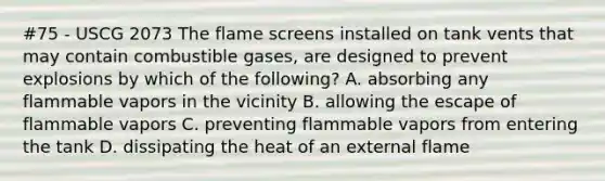 #75 - USCG 2073 The flame screens installed on tank vents that may contain combustible gases, are designed to prevent explosions by which of the following? A. absorbing any flammable vapors in the vicinity B. allowing the escape of flammable vapors C. preventing flammable vapors from entering the tank D. dissipating the heat of an external flame