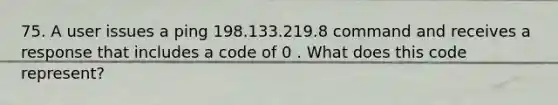 75. A user issues a ping 198.133.219.8 command and receives a response that includes a code of 0 . What does this code represent?