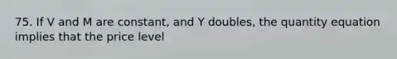 75. If V and M are constant, and Y doubles, the quantity equation implies that the price level