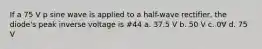 If a 75 V p sine wave is applied to a half-wave rectifier, the diode's peak inverse voltage is #44 a. 37.5 V b. 50 V c. 0V d. 75 V