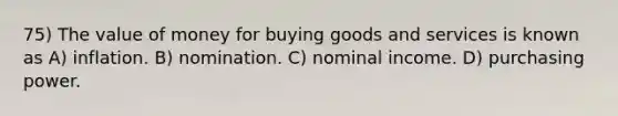 75) The value of money for buying goods and services is known as A) inflation. B) nomination. C) nominal income. D) purchasing power.