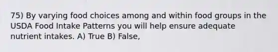 75) By varying food choices among and within food groups in the USDA Food Intake Patterns you will help ensure adequate nutrient intakes. A) True B) False,