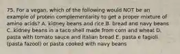 75. For a vegan, which of the following would NOT be an example of protein complementarity to get a proper mixture of amino acids? A. kidney beans and rice B. bread and navy beans C. kidney beans in a taco shell made from corn and wheat D. pasta with tomato sauce and Italian bread E. pasta e fagioli (pasta fazool) or pasta cooked with navy beans