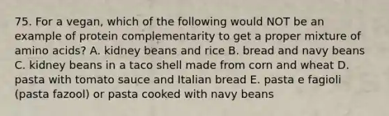 75. For a vegan, which of the following would NOT be an example of protein complementarity to get a proper mixture of amino acids? A. kidney beans and rice B. bread and navy beans C. kidney beans in a taco shell made from corn and wheat D. pasta with tomato sauce and Italian bread E. pasta e fagioli (pasta fazool) or pasta cooked with navy beans