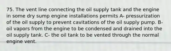 75. The vent line connecting the oil supply tank and the engine in some dry sump engine installations permits A- pressurization of the oil supply to prevent cavitations of the oil supply pump. B- oil vapors from the engine to be condensed and drained into the oil supply tank. C- the oil tank to be vented through the normal engine vent.