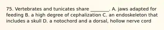 75. Vertebrates and tunicates share ________. A. jaws adapted for feeding B. a high degree of cephalization C. an endoskeleton that includes a skull D. a notochord and a dorsal, hollow nerve cord