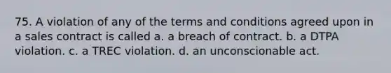 75. A violation of any of the terms and conditions agreed upon in a sales contract is called a. a breach of contract. b. a DTPA violation. c. a TREC violation. d. an unconscionable act.