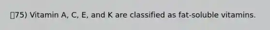 75) Vitamin A, C, E, and K are classified as fat-soluble vitamins.