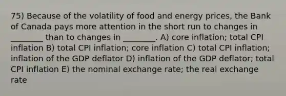 75) Because of the volatility of food and energy prices, the Bank of Canada pays more attention in the short run to changes in ________ than to changes in ________. A) core inflation; total CPI inflation B) total CPI inflation; core inflation C) total CPI inflation; inflation of the GDP deflator D) inflation of the GDP deflator; total CPI inflation E) the nominal exchange rate; the real exchange rate