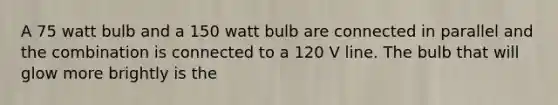 A 75 watt bulb and a 150 watt bulb are connected in parallel and the combination is connected to a 120 V line. The bulb that will glow more brightly is the