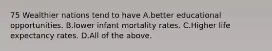 75 Wealthier nations tend to have A.better educational opportunities. B.lower infant mortality rates. C.Higher life expectancy rates. D.All of the above.