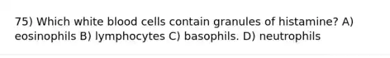 75) Which white blood cells contain granules of histamine? A) eosinophils B) lymphocytes C) basophils. D) neutrophils