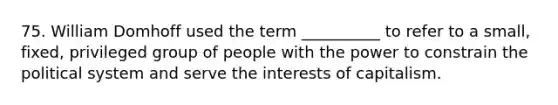 75. William Domhoff used the term __________ to refer to a small, fixed, privileged group of people with the power to constrain the political system and serve the interests of capitalism.