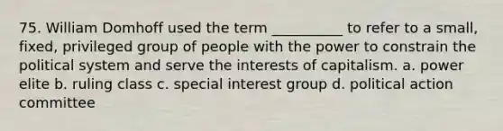 75. ​William Domhoff used the term __________ to refer to a small, fixed, privileged group of people with the power to constrain the political system and serve the interests of capitalism. a. ​power elite b. ​ruling class c. ​special interest group d. ​political action committee