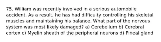 75. William was recently involved in a serious automobile accident. As a result, he has had difficulty controlling his skeletal muscles and maintaining his balance. What part of the nervous system was most likely damaged? a) Cerebellum b) Cerebral cortex c) Myelin sheath of the peripheral neurons d) Pineal gland