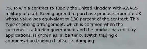 75. To win a contract to supply the United Kingdom with AWACS military aircraft, Boeing agreed to purchase products from the UK whose value was equivalent to 130 percent of the contract. This type of pricing arrangement, which is common when the customer is a foreign government and the product has military applications, is known as: a. barter b. switch trading c. compensation trading d. offset e. dumping