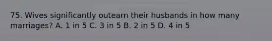 75. Wives significantly outearn their husbands in how many marriages? A. 1 in 5 C. 3 in 5 B. 2 in 5 D. 4 in 5