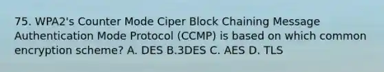 75. WPA2's Counter Mode Ciper Block Chaining Message Authentication Mode Protocol (CCMP) is based on which common encryption scheme? A. DES B.3DES C. AES D. TLS