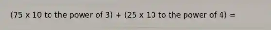 (75 x 10 to the power of 3) + (25 x 10 to the power of 4) =