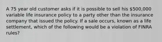 A 75 year old customer asks if it is possible to sell his 500,000 variable life insurance policy to a party other than the insurance company that issued the policy. If a sale occurs, known as a life settlement, which of the following would be a violation of FINRA rules?