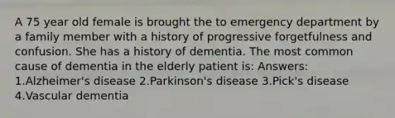 A 75 year old female is brought the to emergency department by a family member with a history of progressive forgetfulness and confusion. She has a history of dementia. The most common cause of dementia in the elderly patient is: Answers: 1.Alzheimer's disease 2.Parkinson's disease 3.Pick's disease 4.Vascular dementia