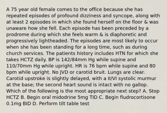 A 75 year old female comes to the office because she has repeated episodes of profound dizziness and syncope, along with at least 2 episodes in which she found herself on the floor & was unaware how she fell. Each episode has been preceded by a prodrome during which she feels warm & is diaphoretic and progressively lightheaded. The episodes are most likely to occur when she has been standing for a long time, such as during church services. The patients history includes HTN for which she takes HCTZ daily. BP is 142/84mm Hg while supine and 110/70mm Hg while upright. HR is 76 bpm while supine and 80 bpm while upright. No JVD or carotid bruit. Lungs are clear. Carotid upstroke is slightly delayed, with a II/VI systolic murmur at the base; the second heart sound is intact with no gallop. Which of the following is the most appropriate next step? A. Stop HCTZ B. Begin oral midodrine 5mg TID C. Begin fludrocortisone 0.1mg BID D. Perform tilt table test