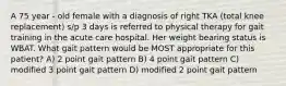 A 75 year - old female with a diagnosis of right TKA (total knee replacement) s/p 3 days is referred to physical therapy for gait training in the acute care hospital. Her weight bearing status is WBAT. What gait pattern would be MOST appropriate for this patient? A) 2 point gait pattern B) 4 point gait pattern C) modified 3 point gait pattern D) modified 2 point gait pattern