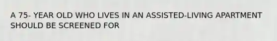 A 75- YEAR OLD WHO LIVES IN AN ASSISTED-LIVING APARTMENT SHOULD BE SCREENED FOR