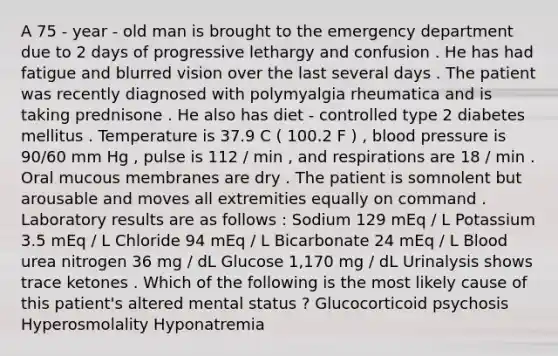 A 75 - year - old man is brought to the emergency department due to 2 days of progressive lethargy and confusion . He has had fatigue and blurred vision over the last several days . The patient was recently diagnosed with polymyalgia rheumatica and is taking prednisone . He also has diet - controlled type 2 diabetes mellitus . Temperature is 37.9 C ( 100.2 F ) , blood pressure is 90/60 mm Hg , pulse is 112 / min , and respirations are 18 / min . Oral mucous membranes are dry . The patient is somnolent but arousable and moves all extremities equally on command . Laboratory results are as follows : Sodium 129 mEq / L Potassium 3.5 mEq / L Chloride 94 mEq / L Bicarbonate 24 mEq / L Blood urea nitrogen 36 mg / dL Glucose 1,170 mg / dL Urinalysis shows trace ketones . Which of the following is the most likely cause of this patient's altered mental status ? Glucocorticoid psychosis Hyperosmolality Hyponatremia