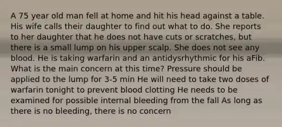 A 75 year old man fell at home and hit his head against a table. His wife calls their daughter to find out what to do. She reports to her daughter that he does not have cuts or scratches, but there is a small lump on his upper scalp. She does not see any blood. He is taking warfarin and an antidysrhythmic for his aFib. What is the main concern at this time? Pressure should be applied to the lump for 3-5 min He will need to take two doses of warfarin tonight to prevent blood clotting He needs to be examined for possible internal bleeding from the fall As long as there is no bleeding, there is no concern