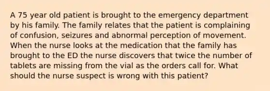A 75 year old patient is brought to the emergency department by his family. The family relates that the patient is complaining of confusion, seizures and abnormal perception of movement. When the nurse looks at the medication that the family has brought to the ED the nurse discovers that twice the number of tablets are missing from the vial as the orders call for. What should the nurse suspect is wrong with this patient?