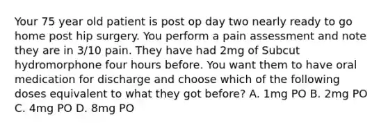 Your 75 year old patient is post op day two nearly ready to go home post hip surgery. You perform a pain assessment and note they are in 3/10 pain. They have had 2mg of Subcut hydromorphone four hours before. You want them to have oral medication for discharge and choose which of the following doses equivalent to what they got before? A. 1mg PO B. 2mg PO C. 4mg PO D. 8mg PO