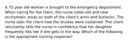 A 75 year old woman is brought to the emergency department. When caring for the client, the nurse notes old and new ecchymotic areas on both of the client's arms and buttocks. The nurse asks the client how the bruises were sustained. The client reluctantly tells the nurse in confidence that her daughter frequently hits her if she gets in the way. Which of the following is the appropriate nursing response?