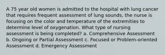 A 75 year old women is admitted to the hospital with lung cancer that requires frequent assessment of lung sounds, the nurse is focusing on the color and temperature of the extremities to determine level of oxygenation. What type of nursing assessment is being completed? a. Comprehensive Assessment b. Ongoing or Partial Assessment c. Focused or Problem-oriented Assessment d. Emergency Assessment