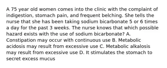 A 75 year old women comes into the clinic with the complaint of indigestion, stomach pain, and frequent belching. She tells the nurse that she has been taking sodium bicarbonate 5 or 6 times a day for the past 3 weeks. The nurse knows that which possible hazard exists with the use of sodium bicarbonate? A. Constipation may occur with continuous use B. Metabolic acidosis may result from excessive use C. Metabolic alkalosis may result from excessive use D. It stimulates the stomach to secret excess mucus