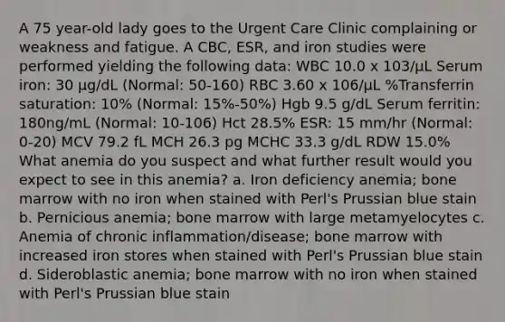 A 75 year-old lady goes to the Urgent Care Clinic complaining or weakness and fatigue. A CBC, ESR, and iron studies were performed yielding the following data: WBC 10.0 x 103/µL Serum iron: 30 µg/dL (Normal: 50-160) RBC 3.60 x 106/µL %Transferrin saturation: 10% (Normal: 15%-50%) Hgb 9.5 g/dL Serum ferritin: 180ng/mL (Normal: 10-106) Hct 28.5% ESR: 15 mm/hr (Normal: 0-20) MCV 79.2 fL MCH 26.3 pg MCHC 33.3 g/dL RDW 15.0% What anemia do you suspect and what further result would you expect to see in this anemia? a. Iron deficiency anemia; bone marrow with no iron when stained with Perl's Prussian blue stain b. Pernicious anemia; bone marrow with large metamyelocytes c. Anemia of chronic inflammation/disease; bone marrow with increased iron stores when stained with Perl's Prussian blue stain d. Sideroblastic anemia; bone marrow with no iron when stained with Perl's Prussian blue stain