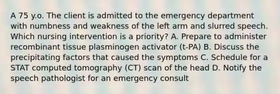 A 75 y.o. The client is admitted to the emergency department with numbness and weakness of the left arm and slurred speech. Which nursing intervention is a priority? A. Prepare to administer recombinant tissue plasminogen activator (t-PA) B. Discuss the precipitating factors that caused the symptoms C. Schedule for a STAT computed tomography (CT) scan of the head D. Notify the speech pathologist for an emergency consult