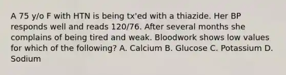 A 75 y/o F with HTN is being tx'ed with a thiazide. Her BP responds well and reads 120/76. After several months she complains of being tired and weak. Bloodwork shows low values for which of the following? A. Calcium B. Glucose C. Potassium D. Sodium