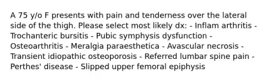 A 75 y/o F presents with pain and tenderness over the lateral side of the thigh. Please select most likely dx: - Inflam arthritis - Trochanteric bursitis - Pubic symphysis dysfunction - Osteoarthritis - Meralgia paraesthetica - Avascular necrosis - Transient idiopathic osteoporosis - Referred lumbar spine pain - Perthes' disease - Slipped upper femoral epiphysis