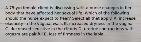 A 75 y/o female client is discussing with a nurse changes in her body that have affected her sexual life. Which of the following should the nurse expect to hear? Select all that apply. A. increase elasticity in the vaginal walls B. increased dryness in the vagina C. decreased sensitive in the clitoris D. uterine contractions with orgasm are painful E. loss of firmness in the labia