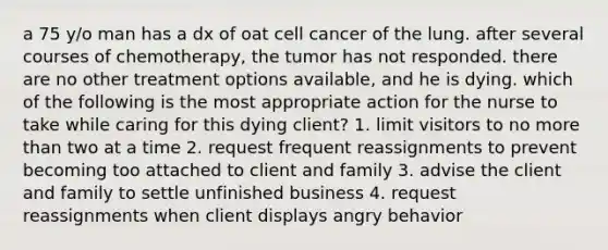 a 75 y/o man has a dx of oat cell cancer of the lung. after several courses of chemotherapy, the tumor has not responded. there are no other treatment options available, and he is dying. which of the following is the most appropriate action for the nurse to take while caring for this dying client? 1. limit visitors to no more than two at a time 2. request frequent reassignments to prevent becoming too attached to client and family 3. advise the client and family to settle unfinished business 4. request reassignments when client displays angry behavior