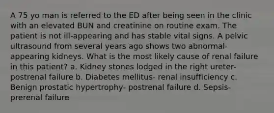 A 75 yo man is referred to the ED after being seen in the clinic with an elevated BUN and creatinine on routine exam. The patient is not ill-appearing and has stable vital signs. A pelvic ultrasound from several years ago shows two abnormal-appearing kidneys. What is the most likely cause of renal failure in this patient? a. Kidney stones lodged in the right ureter- postrenal failure b. Diabetes mellitus- renal insufficiency c. Benign prostatic hypertrophy- postrenal failure d. Sepsis- prerenal failure