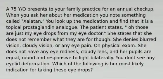 A 75 Y/O presents to your family practice for an annual checkup. When you ask her about her medication you note something called "Xalatan." You look up the medication and find that it is a topical prostaglandin analogue. The patient states, " oh those are just my eye drops from my eye doctor." She states that she does not remember what they are for though. She denies blurred vision, cloudy vision, or any eye pain. On physical exam. She does not have any eye redness, cloudy lens, and her pupils are equal, round and responsive to light bilaterally. You dont see any eyelid deformation. Which of the following is her most likely indication for taking these eye drops?