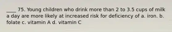 ____ 75. Young children who drink more than 2 to 3.5 cups of milk a day are more likely at increased risk for deficiency of a. iron. b. folate c. vitamin A d. vitamin C